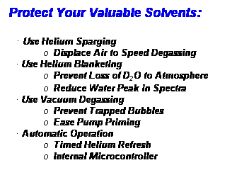 Text Box: Protect Your Valuable Solvents:
  Use Helium Sparging
o  Displace Air to Speed Degassing
 Use Helium Blanketing
o  Prevent Loss of D2O to Atmosphere
o  Reduce Water Peak in Spectra
 Use Vacuum Degassing
o  Prevent Trapped Bubbles
o  Ease Pump Priming
 Automatic Operation
o  Timed Helium Refresh
o  Internal Microcontroller
